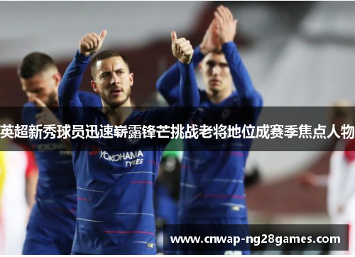 英超新秀球员迅速崭露锋芒挑战老将地位成赛季焦点人物 英超新秀球员迅速崭露锋芒挑战老将地位成赛季焦点人物