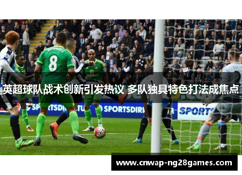 英超球队战术创新引发热议 多队独具特色打法成焦点 英超球队战术创新引发热议 多队独具特色打法成焦点
