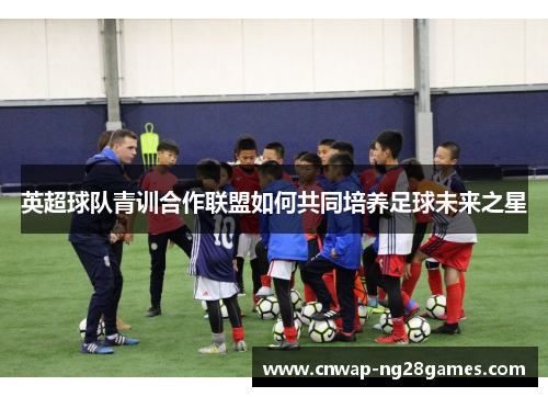 英超球队青训合作联盟如何共同培养足球未来之星 英超球队青训合作联盟如何共同培养足球未来之星
