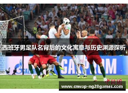 西班牙男足队名背后的文化寓意与历史渊源探析 西班牙男足队名背后的文化寓意与历史渊源探析