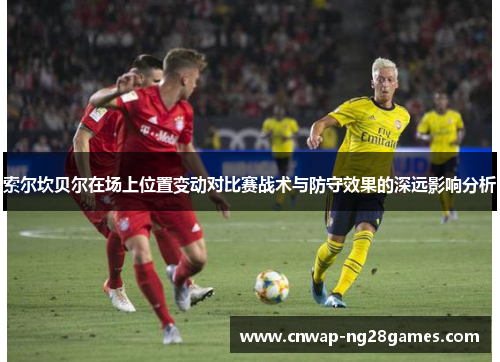索尔坎贝尔在场上位置变动对比赛战术与防守效果的深远影响分析 索尔坎贝尔在场上位置变动对比赛战术与防守效果的深远影响分析