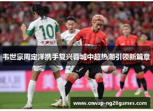 韦世豪周定洋携手复兴蓉城中超热潮引领新篇章