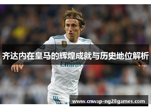 齐达内在皇马的辉煌成就与历史地位解析 齐达内在皇马的辉煌成就与历史地位解析