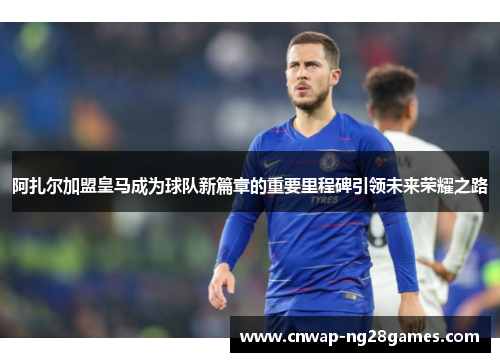 阿扎尔加盟皇马成为球队新篇章的重要里程碑引领未来荣耀之路 阿扎尔加盟皇马成为球队新篇章的重要里程碑引领未来荣耀之路