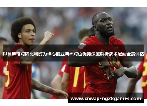 以吕迪格对阵比利时为核心的亚洲杯对位优势深度解析战术层面全景评估