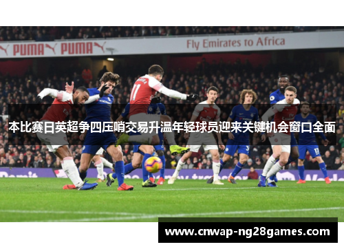 本比赛日英超争四压哨交易升温年轻球员迎来关键机会窗口全面 本比赛日英超争四压哨交易升温年轻球员迎来关键机会窗口全面