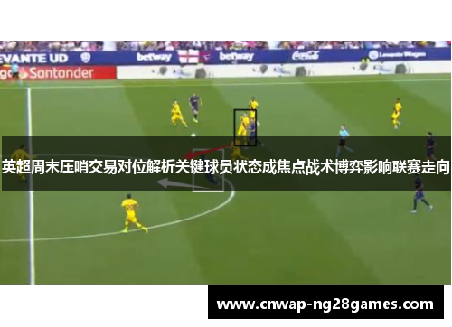 英超周末压哨交易对位解析关键球员状态成焦点战术博弈影响联赛走向 英超周末压哨交易对位解析关键球员状态成焦点战术博弈影响联赛走向