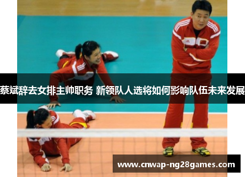 蔡斌辞去女排主帅职务 新领队人选将如何影响队伍未来发展