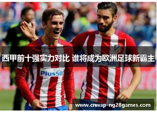 西甲前十强实力对比 谁将成为欧洲足球新霸主 西甲前十强实力对比 谁将成为欧洲足球新霸主