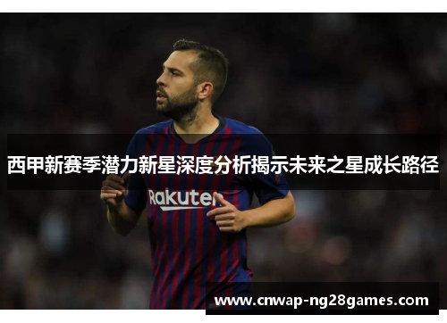 西甲新赛季潜力新星深度分析揭示未来之星成长路径 西甲新赛季潜力新星深度分析揭示未来之星成长路径