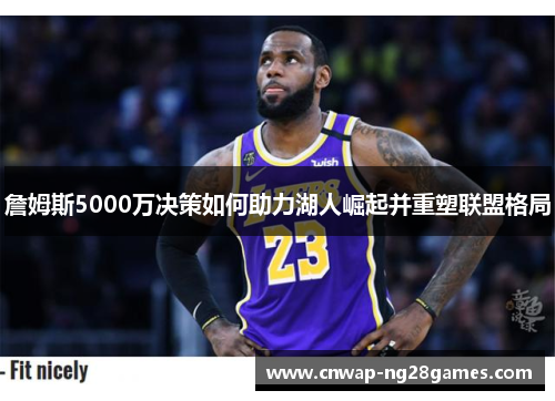 詹姆斯5000万决策如何助力湖人崛起并重塑联盟格局 詹姆斯5000万决策如何助力湖人崛起并重塑联盟格局