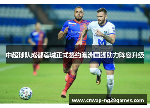 中超球队成都蓉城正式签约澳洲国脚助力阵容升级 中超球队成都蓉城正式签约澳洲国脚助力阵容升级