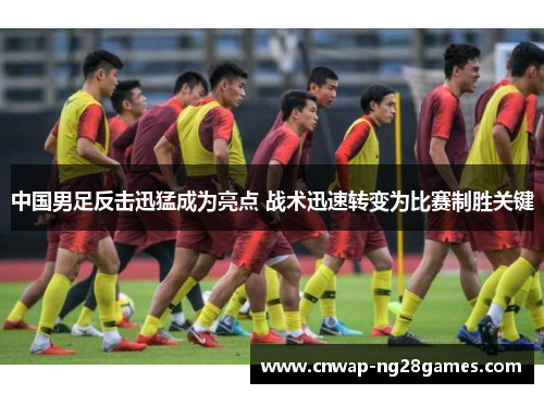 中国男足反击迅猛成为亮点 战术迅速转变为比赛制胜关键 中国男足反击迅猛成为亮点 战术迅速转变为比赛制胜关键